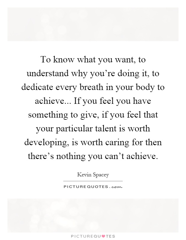 To know what you want, to understand why you're doing it, to dedicate every breath in your body to achieve... If you feel you have something to give, if you feel that your particular talent is worth developing, is worth caring for then there's nothing you can't achieve Picture Quote #1