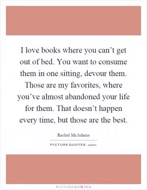 I love books where you can’t get out of bed. You want to consume them in one sitting, devour them. Those are my favorites, where you’ve almost abandoned your life for them. That doesn’t happen every time, but those are the best Picture Quote #1