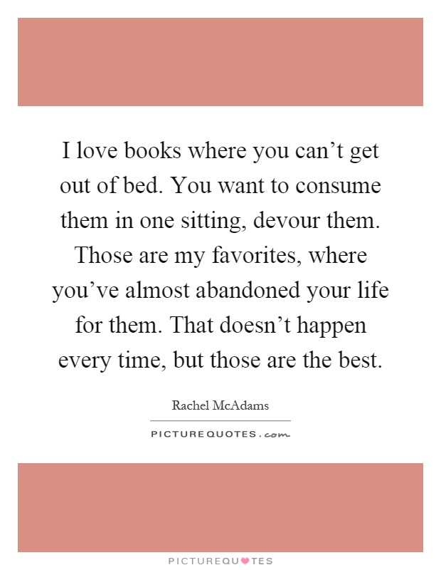 I love books where you can't get out of bed. You want to consume them in one sitting, devour them. Those are my favorites, where you've almost abandoned your life for them. That doesn't happen every time, but those are the best Picture Quote #1