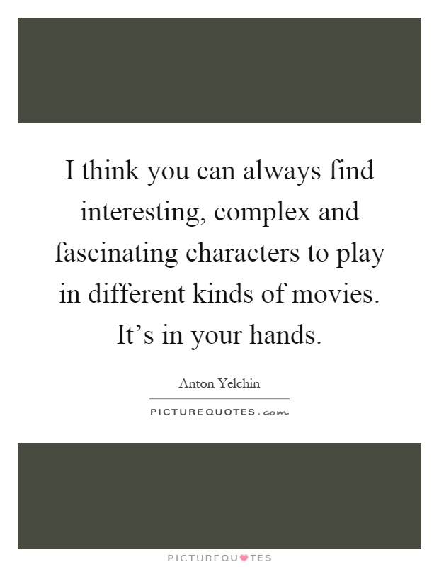 I think you can always find interesting, complex and fascinating characters to play in different kinds of movies. It's in your hands Picture Quote #1