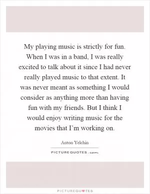 My playing music is strictly for fun. When I was in a band, I was really excited to talk about it since I had never really played music to that extent. It was never meant as something I would consider as anything more than having fun with my friends. But I think I would enjoy writing music for the movies that I’m working on Picture Quote #1