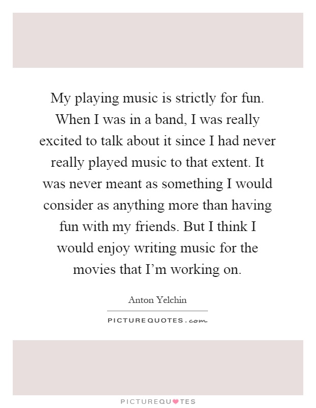 My playing music is strictly for fun. When I was in a band, I was really excited to talk about it since I had never really played music to that extent. It was never meant as something I would consider as anything more than having fun with my friends. But I think I would enjoy writing music for the movies that I'm working on Picture Quote #1