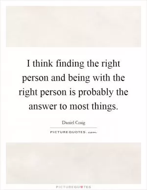 I think finding the right person and being with the right person is probably the answer to most things Picture Quote #1