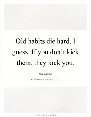 Old habits die hard, I guess. If you don’t kick them, they kick you Picture Quote #1