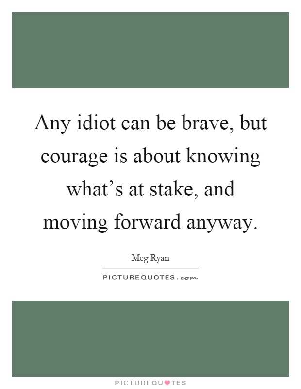 Any idiot can be brave, but courage is about knowing what's at stake, and moving forward anyway Picture Quote #1