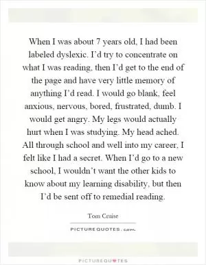 When I was about 7 years old, I had been labeled dyslexic. I’d try to concentrate on what I was reading, then I’d get to the end of the page and have very little memory of anything I’d read. I would go blank, feel anxious, nervous, bored, frustrated, dumb. I would get angry. My legs would actually hurt when I was studying. My head ached. All through school and well into my career, I felt like I had a secret. When I’d go to a new school, I wouldn’t want the other kids to know about my learning disability, but then I’d be sent off to remedial reading Picture Quote #1
