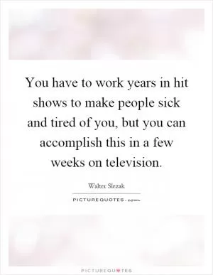 You have to work years in hit shows to make people sick and tired of you, but you can accomplish this in a few weeks on television Picture Quote #1