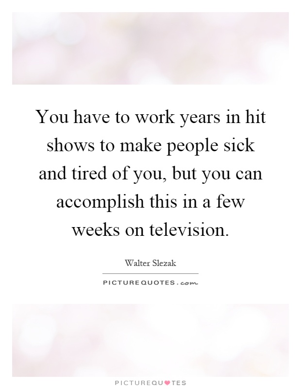 You have to work years in hit shows to make people sick and tired of you, but you can accomplish this in a few weeks on television Picture Quote #1