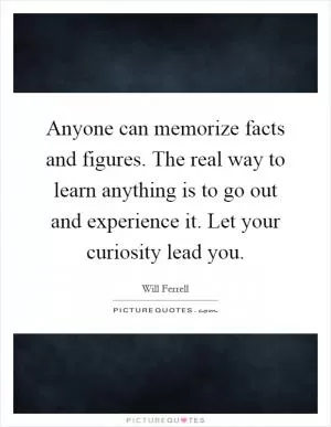 Anyone can memorize facts and figures. The real way to learn anything is to go out and experience it. Let your curiosity lead you Picture Quote #1