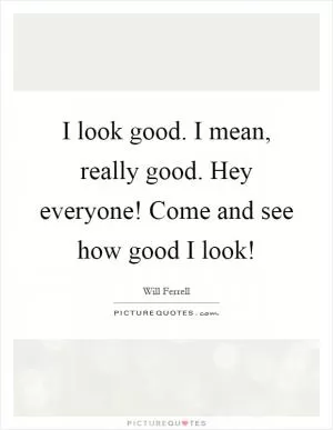 I look good. I mean, really good. Hey everyone! Come and see how good I look! Picture Quote #1