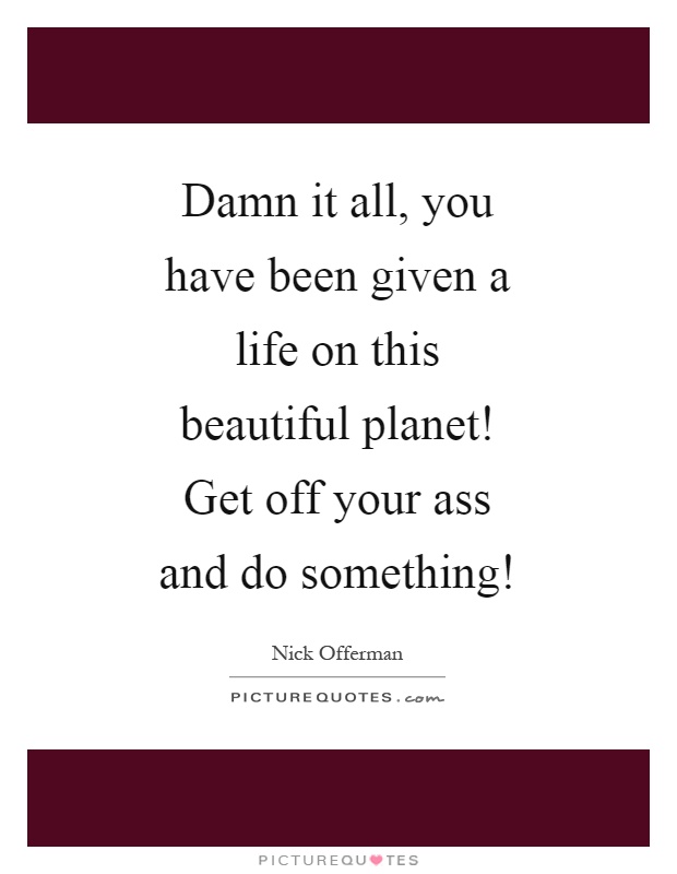 Damn it all, you have been given a life on this beautiful planet! Get off your ass and do something! Picture Quote #1