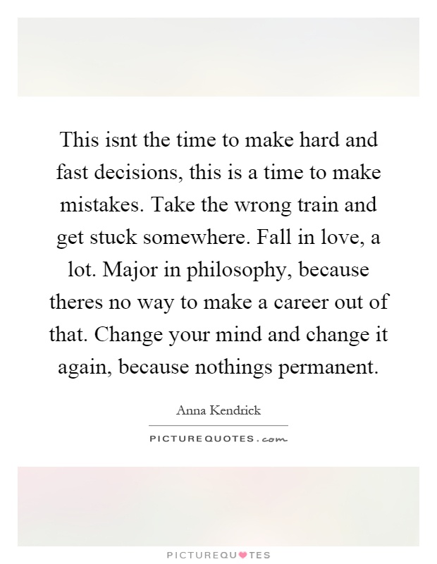 This isnt the time to make hard and fast decisions, this is a time to make mistakes. Take the wrong train and get stuck somewhere. Fall in love, a lot. Major in philosophy, because theres no way to make a career out of that. Change your mind and change it again, because nothings permanent Picture Quote #1