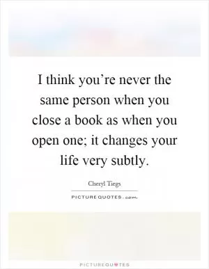 I think you’re never the same person when you close a book as when you open one; it changes your life very subtly Picture Quote #1