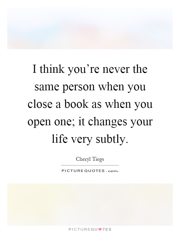 I think you're never the same person when you close a book as when you open one; it changes your life very subtly Picture Quote #1