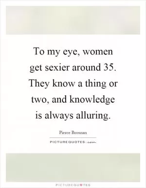 To my eye, women get sexier around 35. They know a thing or two, and knowledge is always alluring Picture Quote #1