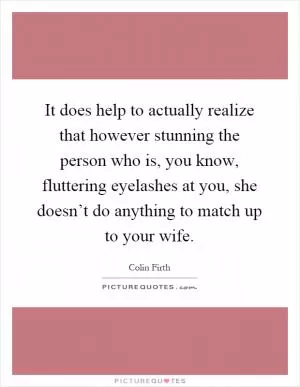 It does help to actually realize that however stunning the person who is, you know, fluttering eyelashes at you, she doesn’t do anything to match up to your wife Picture Quote #1