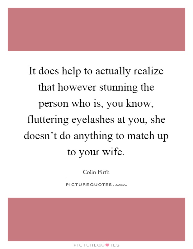 It does help to actually realize that however stunning the person who is, you know, fluttering eyelashes at you, she doesn't do anything to match up to your wife Picture Quote #1