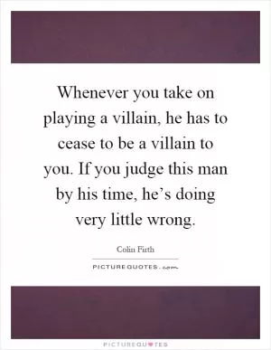 Whenever you take on playing a villain, he has to cease to be a villain to you. If you judge this man by his time, he’s doing very little wrong Picture Quote #1