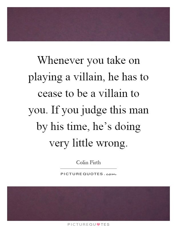 Whenever you take on playing a villain, he has to cease to be a villain to you. If you judge this man by his time, he's doing very little wrong Picture Quote #1