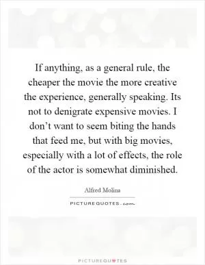 If anything, as a general rule, the cheaper the movie the more creative the experience, generally speaking. Its not to denigrate expensive movies. I don’t want to seem biting the hands that feed me, but with big movies, especially with a lot of effects, the role of the actor is somewhat diminished Picture Quote #1