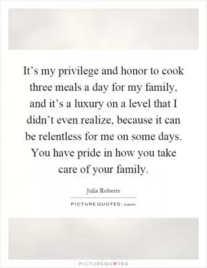 It’s my privilege and honor to cook three meals a day for my family, and it’s a luxury on a level that I didn’t even realize, because it can be relentless for me on some days. You have pride in how you take care of your family Picture Quote #1