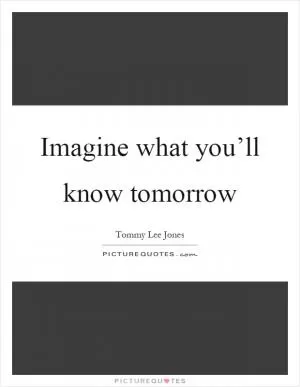 Imagine what you’ll know tomorrow Picture Quote #1