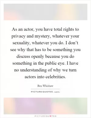 As an actor, you have total rights to privacy and mystery, whatever your sexuality, whatever you do. I don’t see why that has to be something you discuss openly because you do something in the public eye. I have no understanding of why we turn actors into celebrities Picture Quote #1