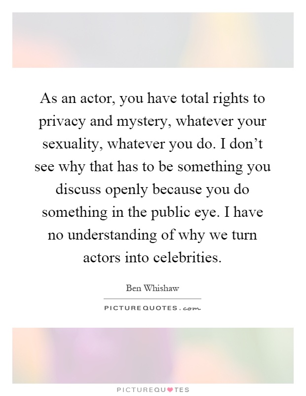 As an actor, you have total rights to privacy and mystery, whatever your sexuality, whatever you do. I don't see why that has to be something you discuss openly because you do something in the public eye. I have no understanding of why we turn actors into celebrities Picture Quote #1