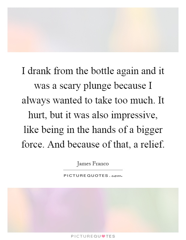 I drank from the bottle again and it was a scary plunge because I always wanted to take too much. It hurt, but it was also impressive, like being in the hands of a bigger force. And because of that, a relief Picture Quote #1