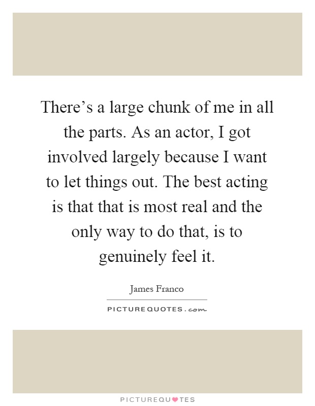 There's a large chunk of me in all the parts. As an actor, I got involved largely because I want to let things out. The best acting is that that is most real and the only way to do that, is to genuinely feel it Picture Quote #1
