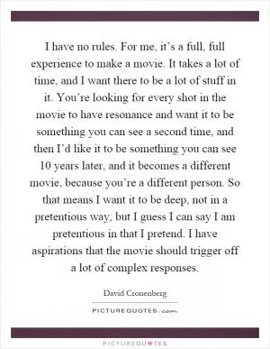 I have no rules. For me, it’s a full, full experience to make a movie. It takes a lot of time, and I want there to be a lot of stuff in it. You’re looking for every shot in the movie to have resonance and want it to be something you can see a second time, and then I’d like it to be something you can see 10 years later, and it becomes a different movie, because you’re a different person. So that means I want it to be deep, not in a pretentious way, but I guess I can say I am pretentious in that I pretend. I have aspirations that the movie should trigger off a lot of complex responses Picture Quote #1