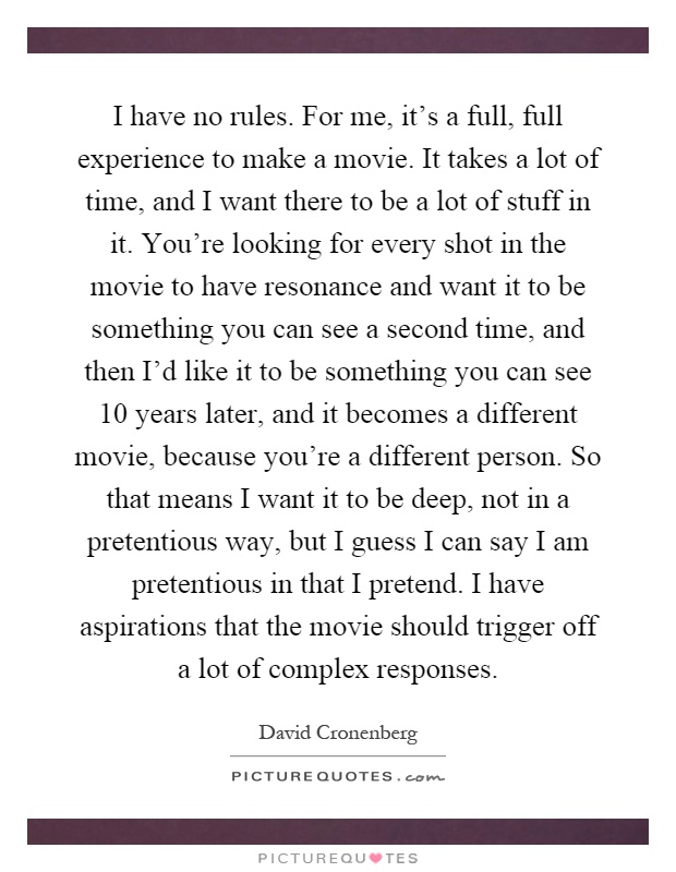 I have no rules. For me, it's a full, full experience to make a movie. It takes a lot of time, and I want there to be a lot of stuff in it. You're looking for every shot in the movie to have resonance and want it to be something you can see a second time, and then I'd like it to be something you can see 10 years later, and it becomes a different movie, because you're a different person. So that means I want it to be deep, not in a pretentious way, but I guess I can say I am pretentious in that I pretend. I have aspirations that the movie should trigger off a lot of complex responses Picture Quote #1