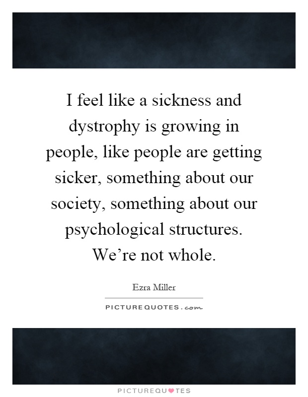 I feel like a sickness and dystrophy is growing in people, like people are getting sicker, something about our society, something about our psychological structures. We're not whole Picture Quote #1