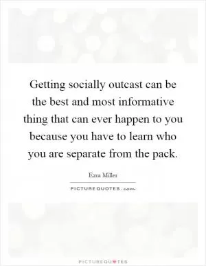 Getting socially outcast can be the best and most informative thing that can ever happen to you because you have to learn who you are separate from the pack Picture Quote #1