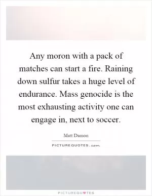Any moron with a pack of matches can start a fire. Raining down sulfur takes a huge level of endurance. Mass genocide is the most exhausting activity one can engage in, next to soccer Picture Quote #1