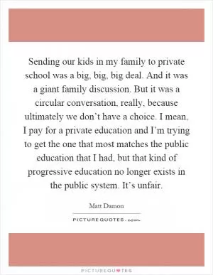 Sending our kids in my family to private school was a big, big, big deal. And it was a giant family discussion. But it was a circular conversation, really, because ultimately we don’t have a choice. I mean, I pay for a private education and I’m trying to get the one that most matches the public education that I had, but that kind of progressive education no longer exists in the public system. It’s unfair Picture Quote #1