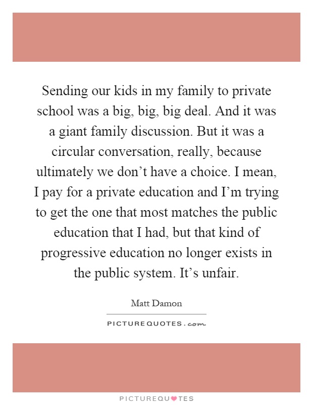 Sending our kids in my family to private school was a big, big, big deal. And it was a giant family discussion. But it was a circular conversation, really, because ultimately we don't have a choice. I mean, I pay for a private education and I'm trying to get the one that most matches the public education that I had, but that kind of progressive education no longer exists in the public system. It's unfair Picture Quote #1