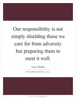 Our responsibility is not simply shielding those we care for from adversity but preparing them to meet it well Picture Quote #1