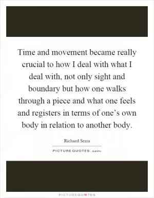 Time and movement became really crucial to how I deal with what I deal with, not only sight and boundary but how one walks through a piece and what one feels and registers in terms of one’s own body in relation to another body Picture Quote #1