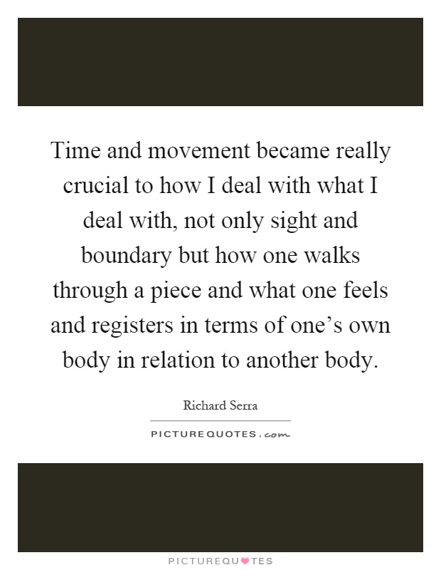 Time and movement became really crucial to how I deal with what I deal with, not only sight and boundary but how one walks through a piece and what one feels and registers in terms of one's own body in relation to another body Picture Quote #1
