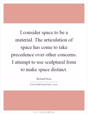 I consider space to be a material. The articulation of space has come to take precedence over other concerns. I attempt to use sculptural form to make space distinct Picture Quote #1
