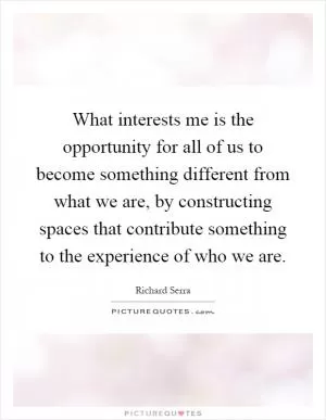What interests me is the opportunity for all of us to become something different from what we are, by constructing spaces that contribute something to the experience of who we are Picture Quote #1