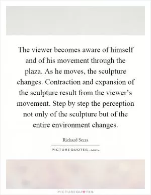 The viewer becomes aware of himself and of his movement through the plaza. As he moves, the sculpture changes. Contraction and expansion of the sculpture result from the viewer’s movement. Step by step the perception not only of the sculpture but of the entire environment changes Picture Quote #1