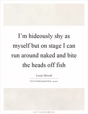 I’m hideously shy as myself but on stage I can run around naked and bite the heads off fish Picture Quote #1