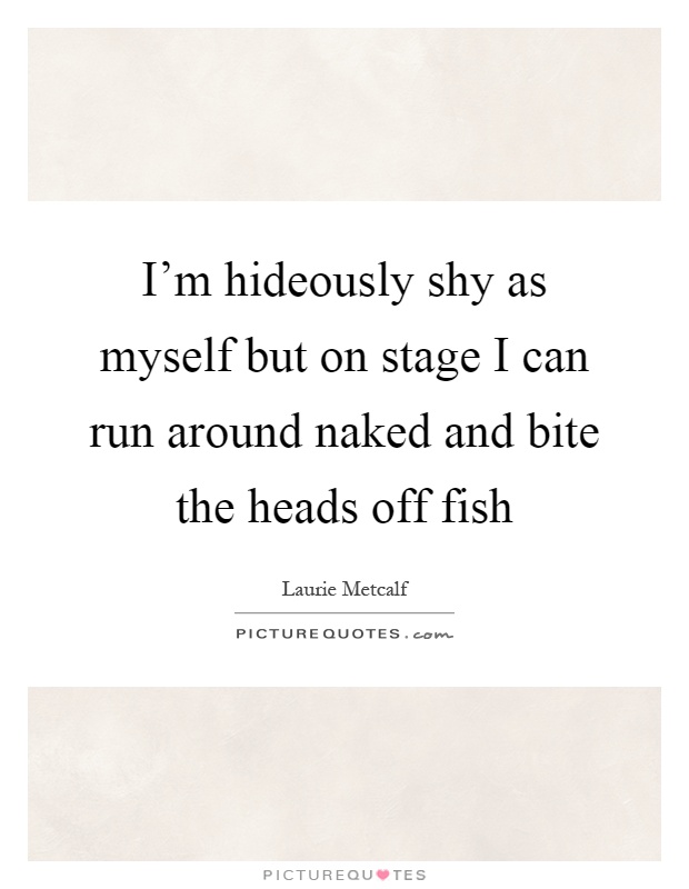 I'm hideously shy as myself but on stage I can run around naked and bite the heads off fish Picture Quote #1