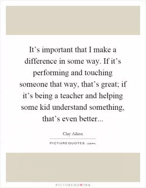 It’s important that I make a difference in some way. If it’s performing and touching someone that way, that’s great; if it’s being a teacher and helping some kid understand something, that’s even better Picture Quote #1