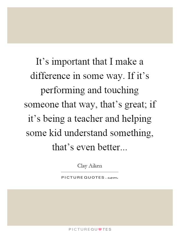 It's important that I make a difference in some way. If it's performing and touching someone that way, that's great; if it's being a teacher and helping some kid understand something, that's even better Picture Quote #1
