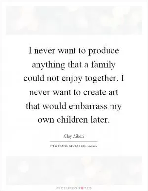 I never want to produce anything that a family could not enjoy together. I never want to create art that would embarrass my own children later Picture Quote #1