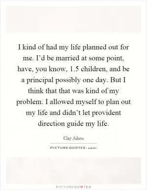 I kind of had my life planned out for me. I’d be married at some point, have, you know, 1.5 children, and be a principal possibly one day. But I think that that was kind of my problem. I allowed myself to plan out my life and didn’t let provident direction guide my life Picture Quote #1