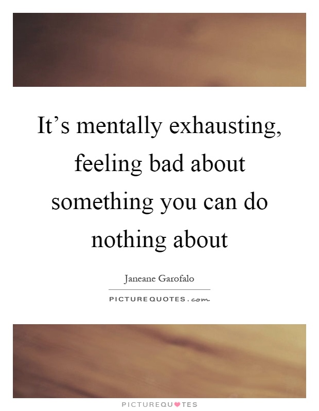 It's mentally exhausting, feeling bad about something you can do nothing about Picture Quote #1